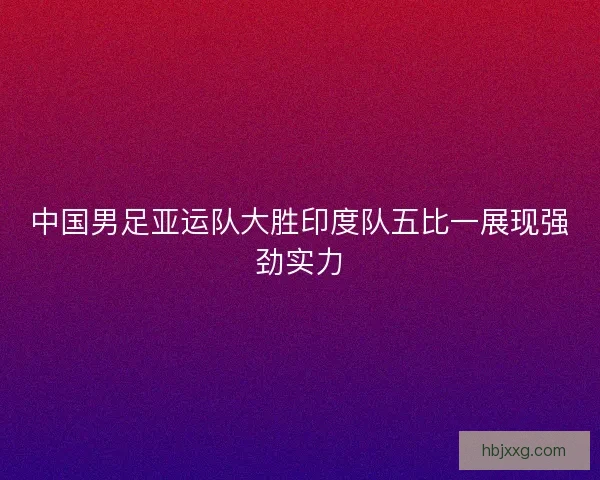 中国男足亚运队大胜印度队五比一展现强劲实力