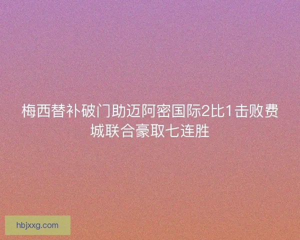 梅西替补破门助迈阿密国际2比1击败费城联合豪取七连胜