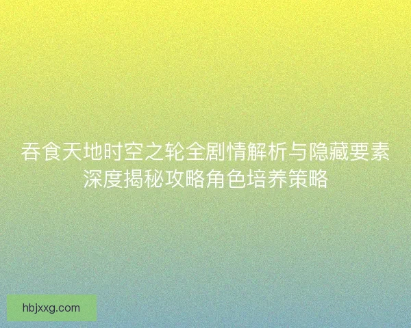 吞食天地时空之轮全剧情解析与隐藏要素深度揭秘攻略角色培养策略