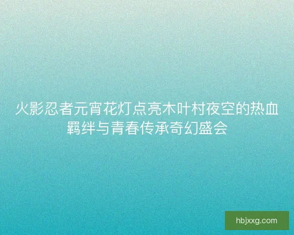 火影忍者元宵花灯点亮木叶村夜空的热血羁绊与青春传承奇幻盛会