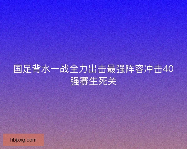 国足背水一战全力出击最强阵容冲击40强赛生死关 国足背水一战全力出击最强阵容冲击40强赛生死关