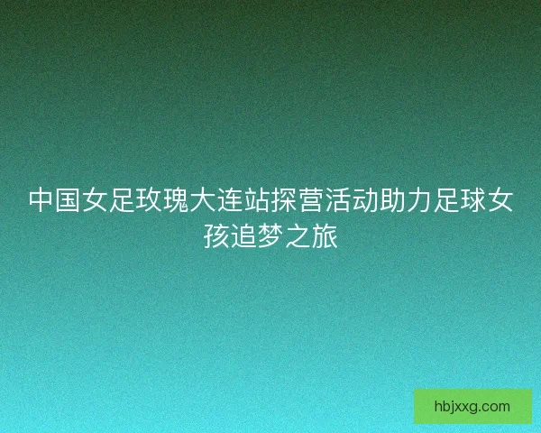 中国女足玫瑰大连站探营活动助力足球女孩追梦之旅