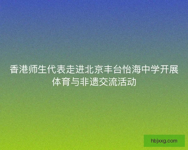 香港师生代表走进北京丰台怡海中学开展体育与非遗交流活动