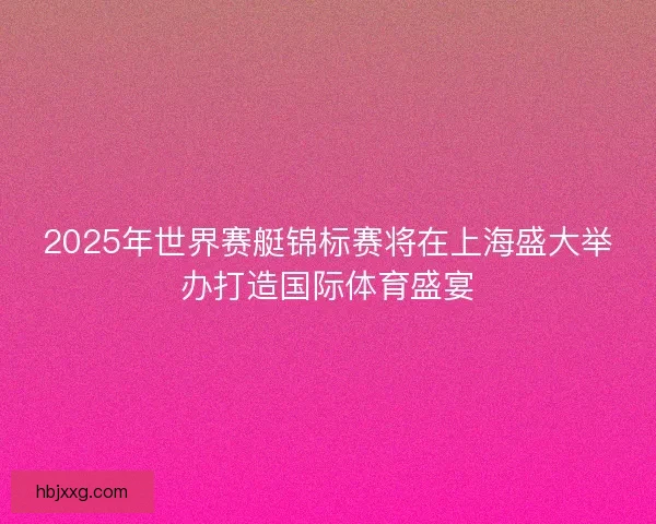 2025年世界赛艇锦标赛将在上海盛大举办打造国际体育盛宴