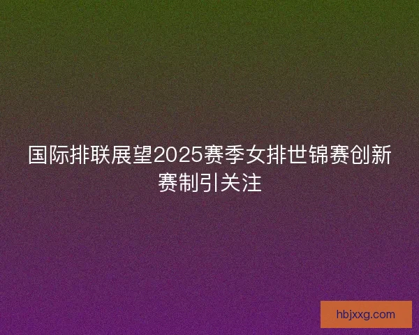 国际排联展望2025赛季女排世锦赛创新赛制引关注 国际排联展望2025赛季女排世锦赛创新赛制引关注