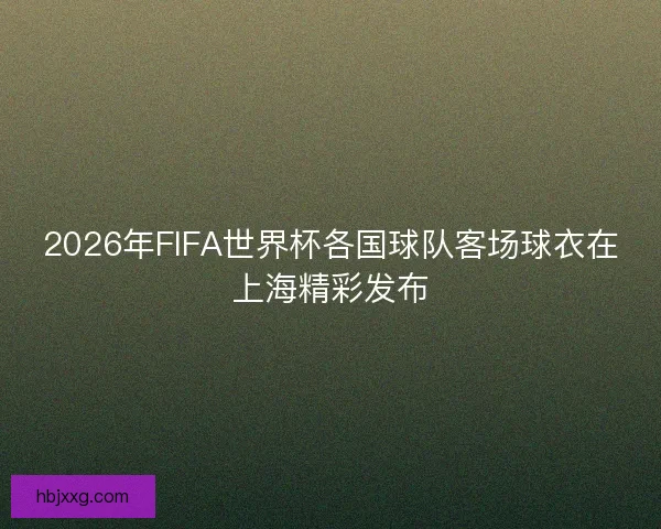 2026年FIFA世界杯各国球队客场球衣在上海精彩发布