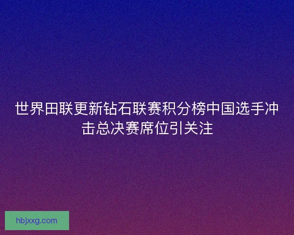 世界田联更新钻石联赛积分榜中国选手冲击总决赛席位引关注 世界田联更新钻石联赛积分榜中国选手冲击总决赛席位引关注