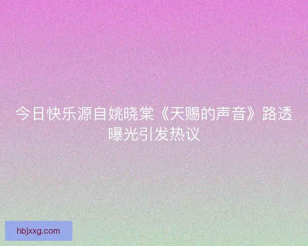 今日快乐源自姚晓棠《天赐的声音》路透曝光引发热议 今日快乐源自姚晓棠《天赐的声音》路透曝光引发热议